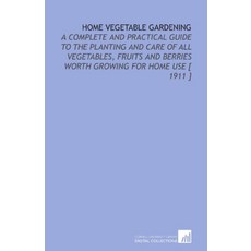 Home Vegetable Gardening A Complete and Practical Guide to the Planting and Care of All Vegetables Fruits and Berries Worth Growing for Home Use 1911