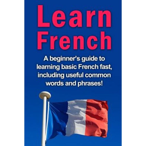 Learn French: A Beginner''s Guide to Learning Basic French Fast Including Useful Common Words and Phra..., Createspace Independent Publishing Platform
