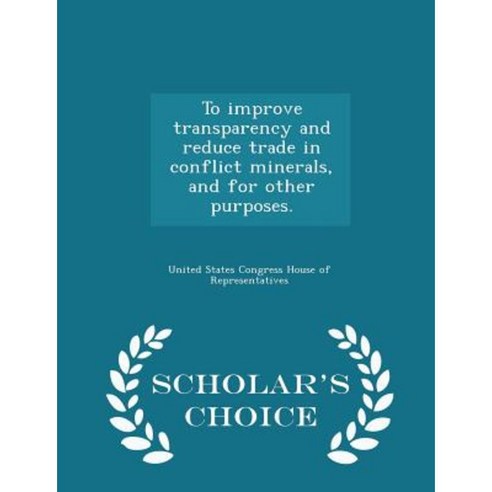 To Improve Transparency and Reduce Trade in Conflict Minerals and for Other Purposes. - Scholar''s Choice Edition Paperback