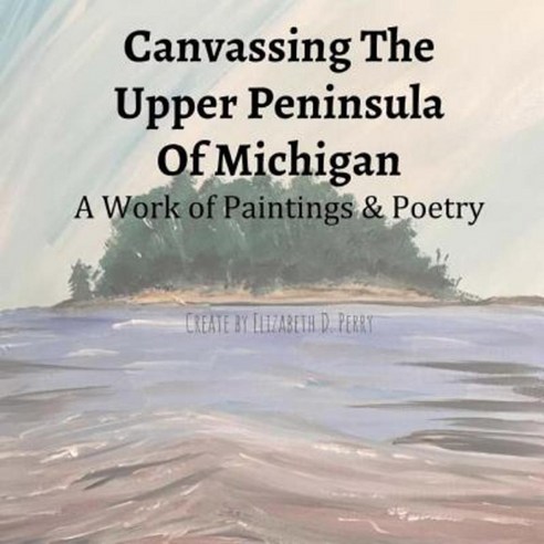 Canvassing the Upper Peninsula of Michigan: A Work of Paintings and Poetry Paperback, Createspace Independent Publishing Platform