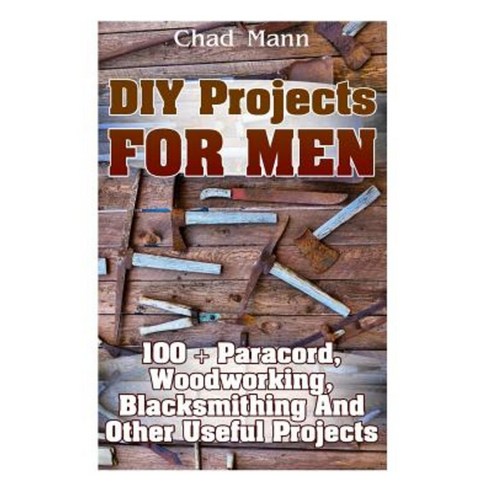 DIY Projects for Men: 100 + Paracord Woodworking Blacksmithing and Other Useful Projects Paperback, Createspace Independent Publishing Platform