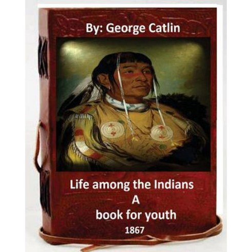 Life Among the Indians: A Book for Youth. By: George Catlin (Original Version) Paperback, Createspace Independent Publishing Platform