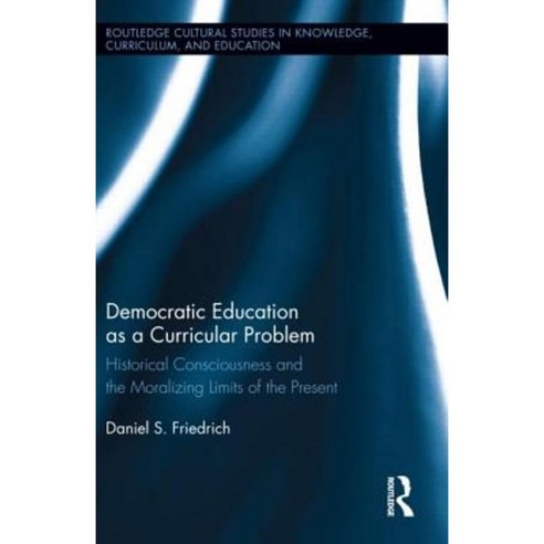 Democratic Education as a Curricular Problem: Historical Consciousness and the Moralizing Limits of the Present Hardcover, Routledge