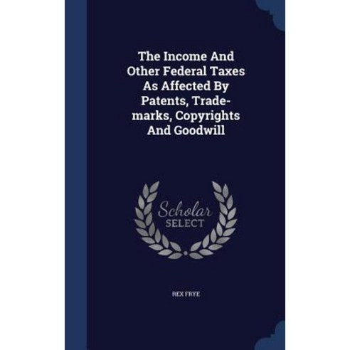 The Income and Other Federal Taxes as Affected by Patents Trade-Marks Copyrights and Goodwill Hardcover, Sagwan Press