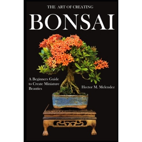 The Art of Creating Bonsai: A Beginners Guide to Create Miniature Beauties Paperback, Independently Published