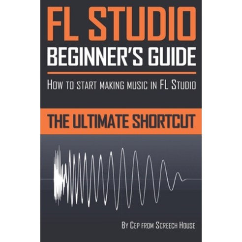 FL Studio Beginner''s Guide:How to Start Making Music in FL Studio - The Ultimate Shortcut, Createspace Independent Publishing Platform