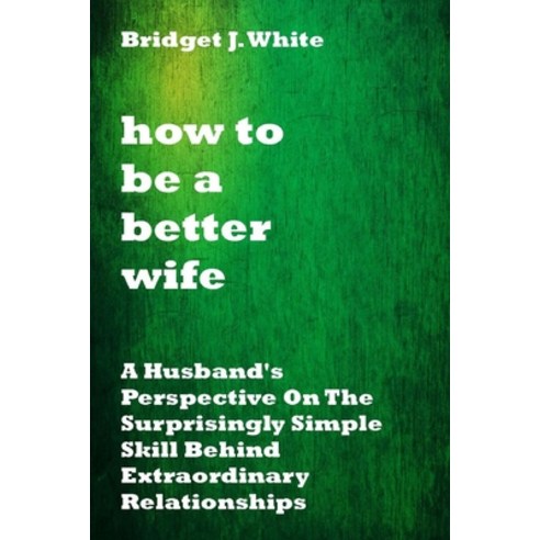 How to Be a Better Wife: A Husband''s Perspective On The Surprisingly Simple Skill Behind Extraordina... Paperback, Independently Published, English, 9798701470840
