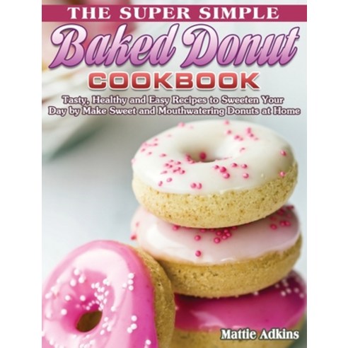 The Super Simple Baked Donut Cookbook: Tasty Healthy and Easy Recipes to to Sweeten Your Day by Mak... Hardcover, Mattie Adkins, English, 9781801241915