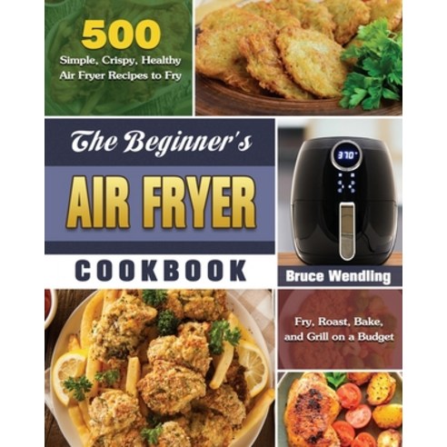 The Beginner''s Air Fryer Cookbook: 500 Simple Crispy Healthy Air Fryer Recipes to Fry Roast Bake... Paperback, Bruce Wendling, English, 9781649845665