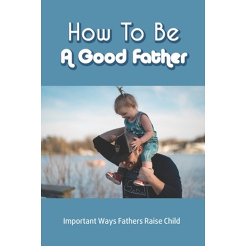How To Be A Good Father: Important Ways Fathers Raise Child: Child Growth And Development Paperback, Independently Published, English, 9798734450758
