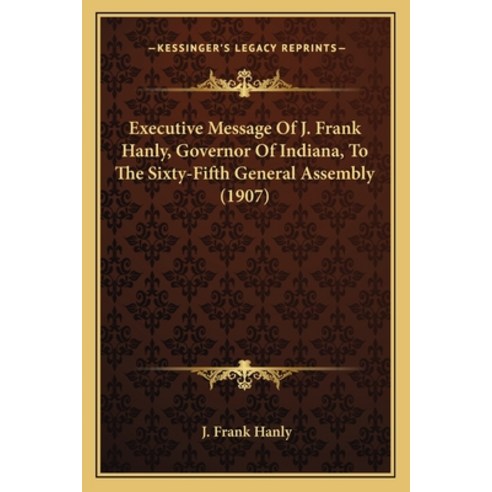 Executive Message Of J. Frank Hanly Governor Of Indiana To The Sixty-Fifth General Assembly (1907) Paperback, Kessinger Publishing