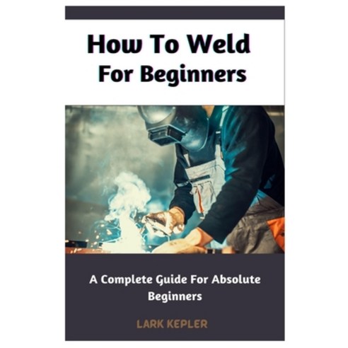 (영문도서) How To Weld For Beginners: A Complete Guide For Absolute Beginners Paperback, Independently Published, English, 9798386797249