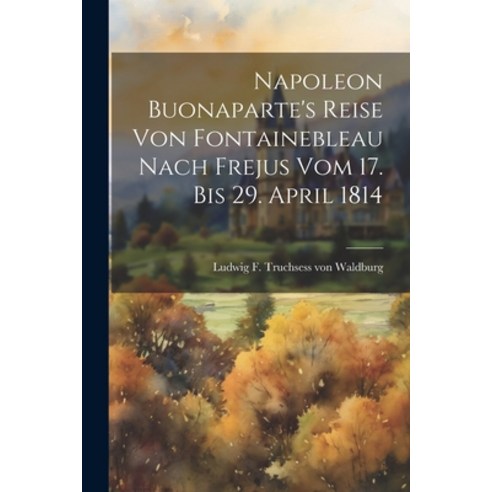 (영문도서) Napoleon Buonaparte''s Reise Von Fontainebleau Nach Frejus Vom 17. Bis 29. April 1814 Paperback, Legare Street Press, English, 9781021256409