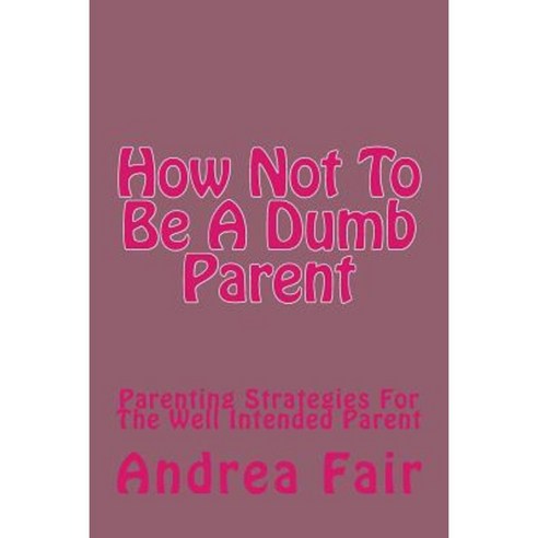 How Not to Be a Dumb Parent: Parenting Strategies for the Well Intended Parent Paperback, Createspace Independent Publishing Platform