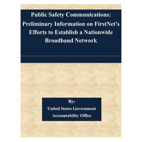 Public Safety Communications: Preliminary Information on Firstnet''s Efforts to Establish a Nationwide Broadband Network Paperback, Createspace