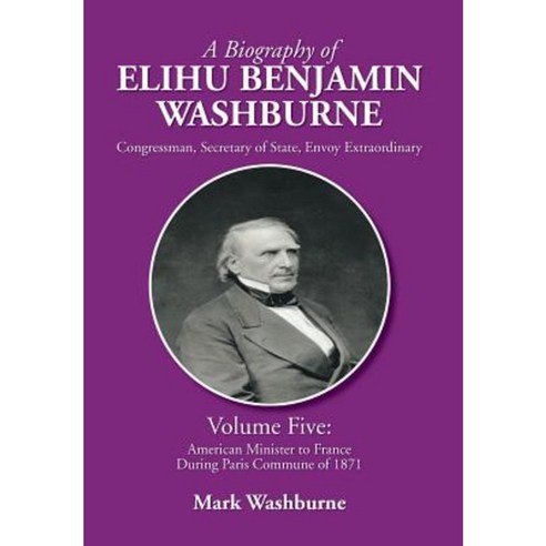 A Biography of Elihu Benjamin Washburne: Volume Five: American Minister to France During Paris Commune of 1871 Hardcover, Xlibris Corporation