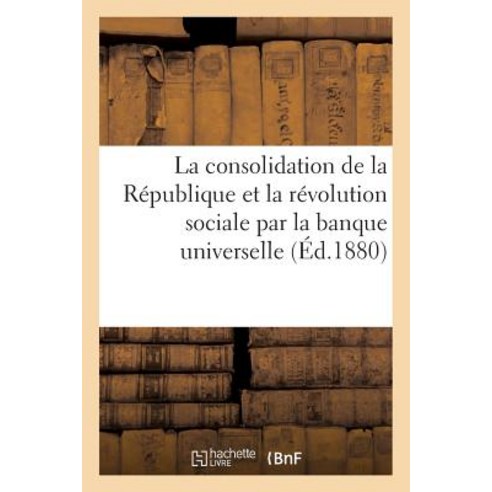 La Consolidation de La Republique Et La Revolution Sociale Par La Banque Universelle. Conference Paperback, Hachette Livre Bnf