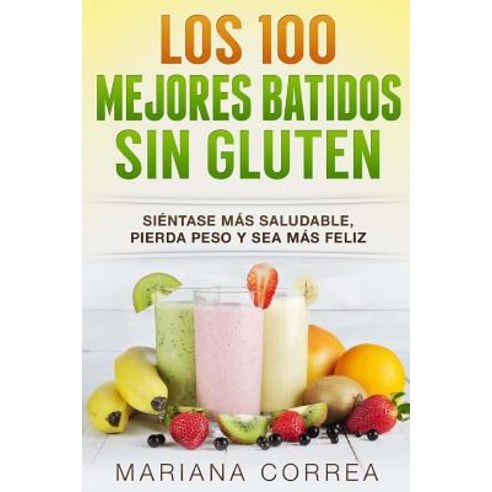 Los 100 Mejores Batidos Sin Gluten: Sientase Mas Saludable Pierda Peso y Sea Mas Feliz Paperback, Createspace Independent Publishing Platform