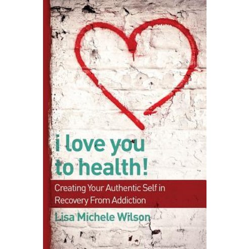 I Love You to Health!: Creating Your Authentic Self in Recovery from Addiction Paperback, Whole Health + Wellness