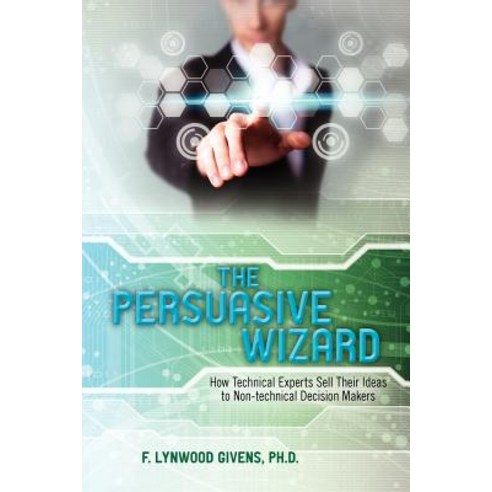 The Persuasive Wizard: How Technical Experts Sell Their Ideas to Non-Technical Decision Makers Paperback, Createspace Independent Publishing Platform