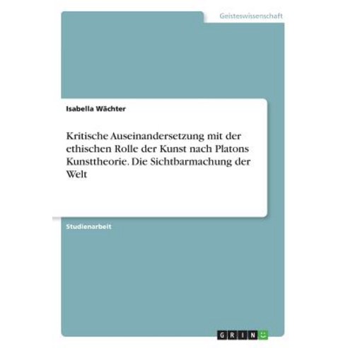Kritische Auseinandersetzung Mit Der Ethischen Rolle Der Kunst Nach Platons Kunsttheorie. Die Sichtbarmachung Der Welt Paperback, Grin Publishing