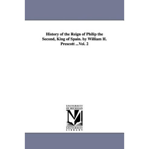 History of the Reign of Philip the Second King of Spain. by William H. Prescott ...Vol. 2 Paperback, University of Michigan Library