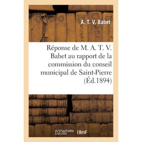 Reponse de M. A. T. V. Babet Au Rapport de La Commission Du Conseil Municipal de Saint-Pierre: 1894 Paperback, Hachette Livre Bnf