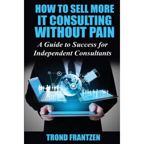 How to Sell More It Consulting Without Pain: A Guide to Success for Independent Consultants Paperback, Createspace Independent Publishing Platform