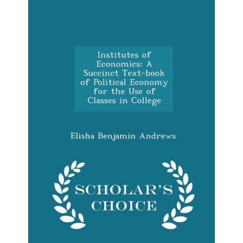 Institutes of Economics: A Succinct Text-Book of Political Economy for the Use of Classes in College - Scholar''s Choice Edition Paperback