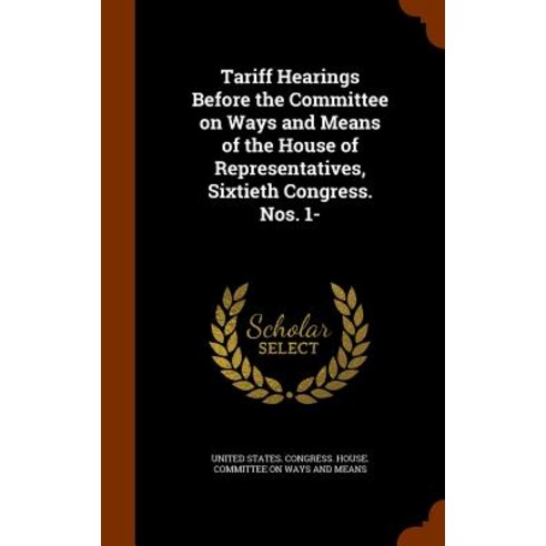 Tariff Hearings Before the Committee on Ways and Means of the House of Representatives Sixtieth Congress. Nos. 1- Hardcover, Arkose Press