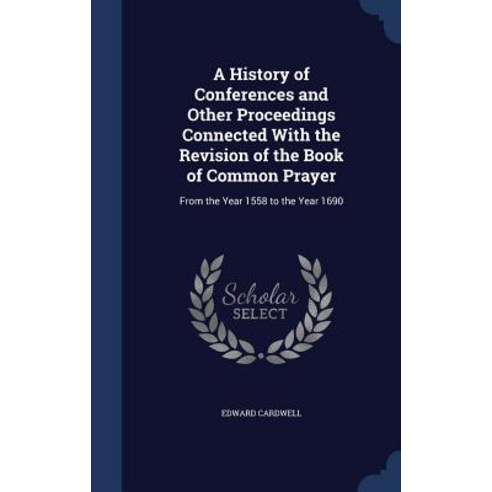 A History of Conferences and Other Proceedings Connected with the Revision of the Book of Common Praye..., Sagwan Press
