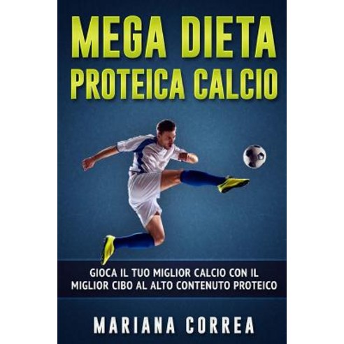 Mega Dieta Proteica Calcio: Gioca Il Tuo Miglior Calcio Con Il Miglior Cibo Al Alto Contenuto Proteico, Createspace Independent Publishing Platform