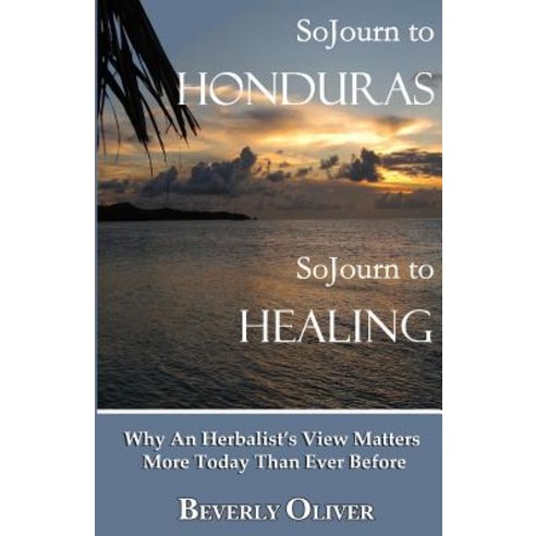 Sojourn to Honduras Sojourn to Healing: Why an Herbalist''s View Matters More Today Than Ever Before, Sojourn to Honduras Sojourn to Healing, 2nd E