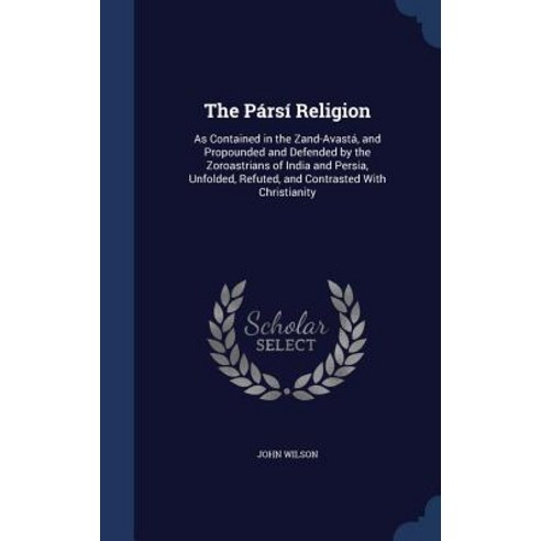 The Parsi Religion: As Contained in the Zand-Avasta and Propounded and Defended by the Zoroastrians o..., Sagwan Press