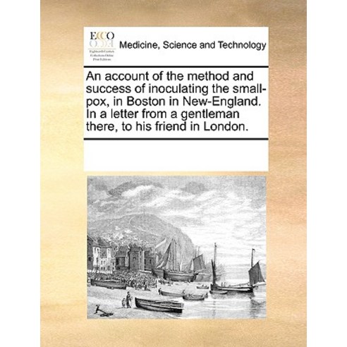 An Account of the Method and Success of Inoculating the Small-Pox in Boston in New-England. in a Lett..., Gale Ecco, Print Editions