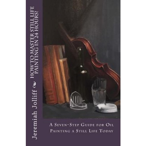 How to Master Still Life Painting in 24 Hours!: A Seven-Step Guide for Oil Painting a Still Life Today, Createspace Independent Publishing Platform