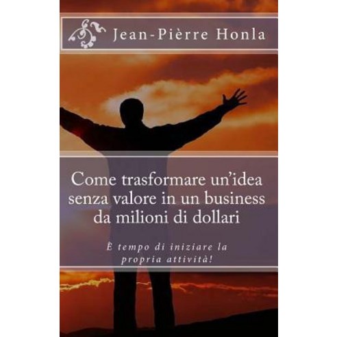 Come Trasformare Un Idea Senza Valore in Un Business Da Milioni Di Dollari: E Tempo Di Iniziare La Pro..., Createspace Independent Publishing Platform