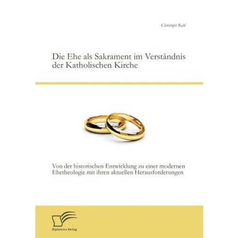 Die Ehe ALS Sakrament Im Verstandnis Der Katholischen Kirche: Von Der Historischen Entwicklung Zu Eine..., Diplomica Verlag Gmbh