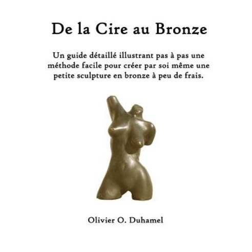 de La Cire Au Bronze: Ce Guide Detaille Illustre Une Methode Facile Pour Creer Une Petite Sculpture En..., Createspace Independent Publishing Platform