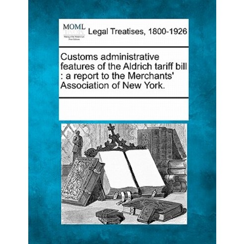 Customs Administrative Features of the Aldrich Tariff Bill: A Report to the Merchants'' Association of ..., Gale Ecco, Making of Modern Law