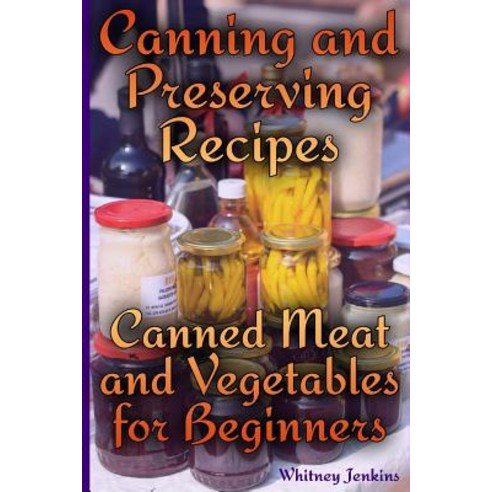 Canning and Preserving Recipes: Canned Meat and Vegetables for Beginners: (Homemade Canning Canning R..., Createspace Independent Publishing Platform