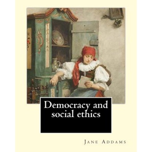 Democracy and Social Ethics by: Jane Addams Edited By: Richard T. Ely: Richard Theodore Ely (April 13..., Createspace Independent Publishing Platform