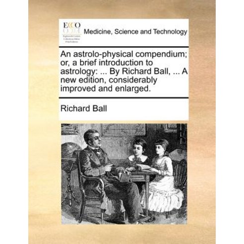 An Astrolo-Physical Compendium; Or a Brief Introduction to Astrology: By Richard Ball ... a New Edit..., Gale Ecco, Print Editions