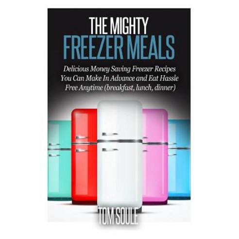 The Mighty Freezer Meals: Delicious Money Saving Freezer Recipes You Can Make in Advance and Eat Hassl..., Createspace Independent Publishing Platform