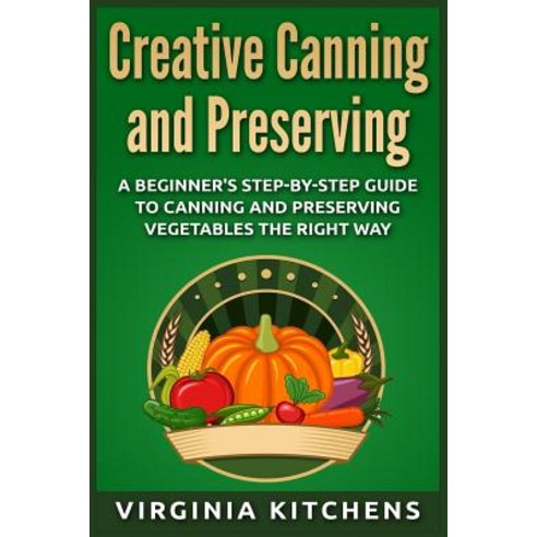 Creative Canning and Preserving: A Beginner''s Step-By-Step Guide to Canning and Preserving Vegetables …, Createspace Independent Publishing Platform