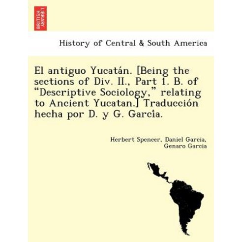 El Antiguo Yucata N. [Being the Sections of DIV. II. Part 1. B. of "Descriptive Sociology " Relating ..., British Library, Historical Print Editions