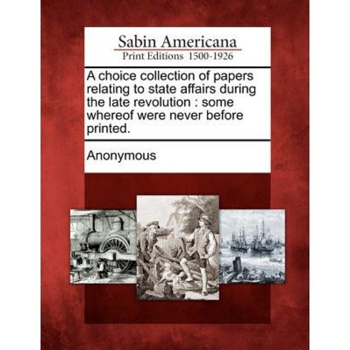 A Choice Collection of Papers Relating to State Affairs During the Late Revolution: Some Whereof Were ..., Gale Ecco, Sabin Americana