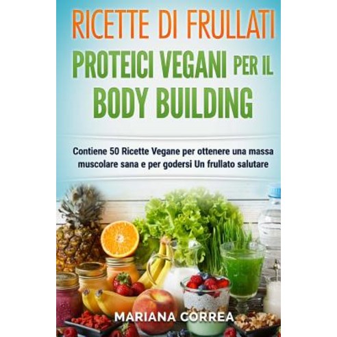 Ricette Di Frullati Proteici Vegani Per Il Bodybuilding: Contiene 50 Ricette Vegane Per Ottenere Una M..., Createspace Independent Publishing Platform