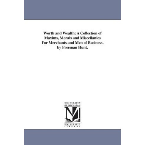 Worth and Wealth: A Collection of Maxims Morals and Miscellanies for Merchants and Men of Business. b..., University of Michigan Library