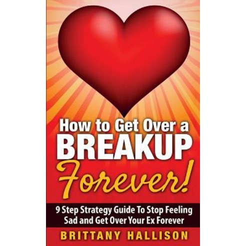 How to Get Over a Breakup Forever! a 9 Step Strategy Guide to Stop Feeling Sad and Get Over Your Ex, Createspace Independent Publishing Platform